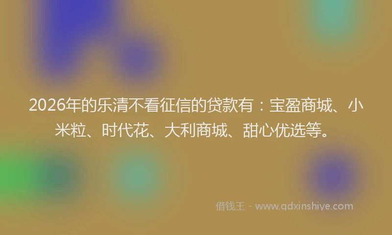 2026年的乐清不看征信的贷款有：宝盈商城、小米粒、时代花、大利商城、甜心优选等。