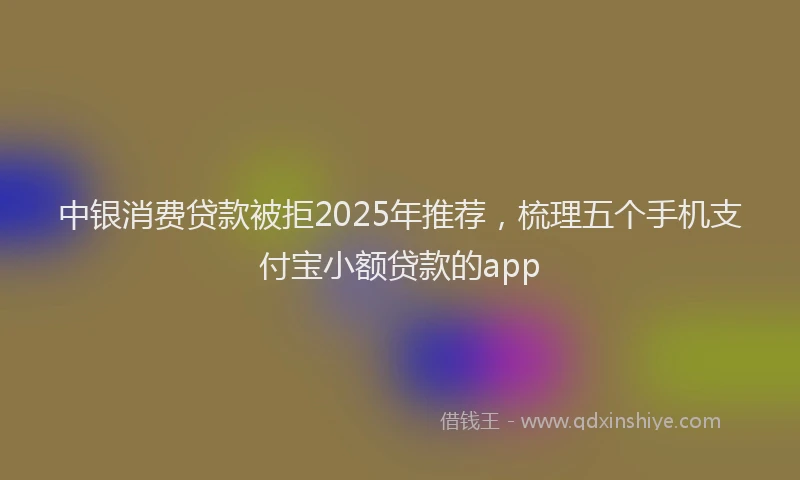 中银消费贷款被拒2025年推荐，梳理五个手机支付宝小额贷款的app