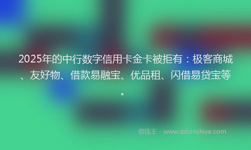 2025年的中行数字信用卡金卡被拒有:极客商城、友好物、借款易融宝、优品租、闪借易贷宝等。