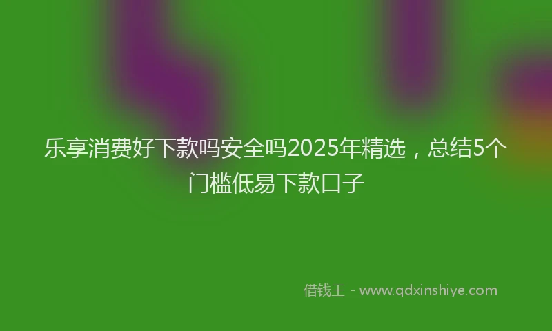 乐享消费好下款吗安全吗2025年精选，总结5个门槛低易下款口子