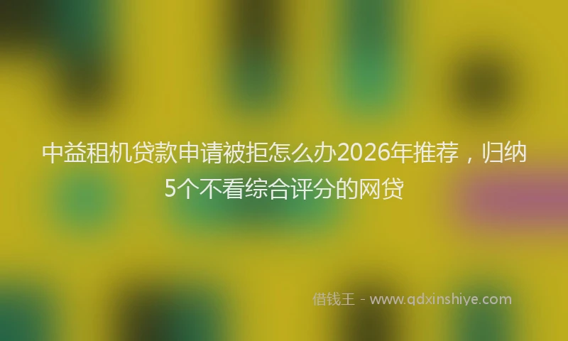 中益租机贷款申请被拒怎么办2026年推荐，归纳5个不看综合评分的网贷