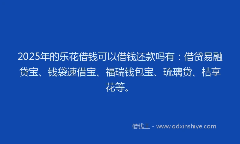 2025年的乐花借钱可以借钱还款吗有：借贷易融贷宝、钱袋速借宝、福瑞钱包宝、琉璃贷、桔享花等。
