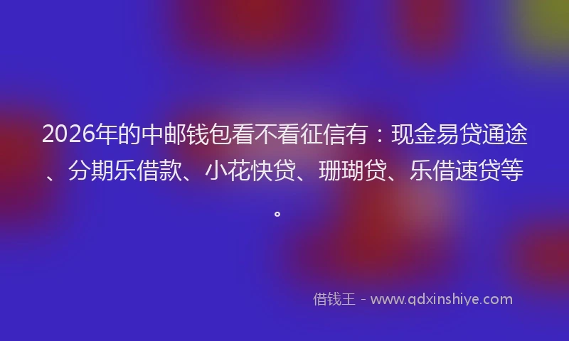 2026年的中邮钱包看不看征信有：现金易贷通途、分期乐借款、小花快贷、珊瑚贷、乐借速贷等。