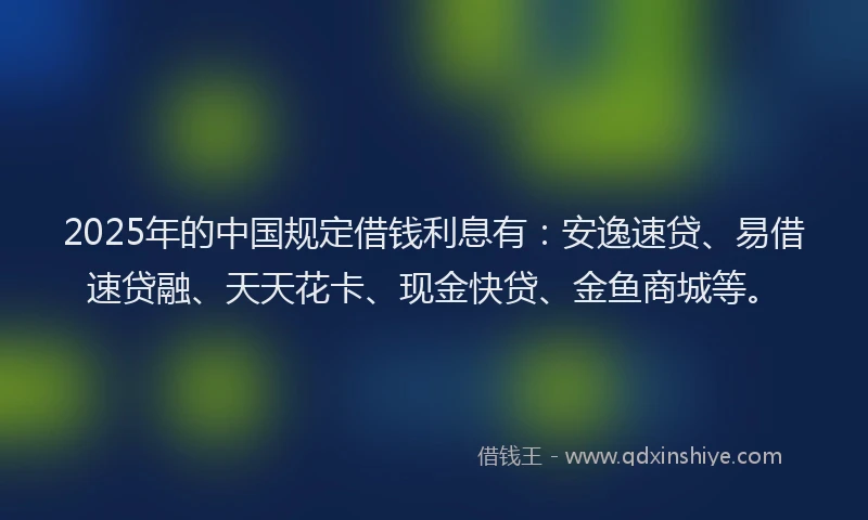 2025年的中国规定借钱利息有：安逸速贷、易借速贷融、天天花卡、现金快贷、金鱼商城等。