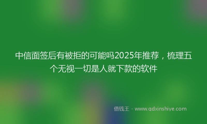 中信面签后有被拒的可能吗2025年推荐，梳理五个无视一切是人就下款的软件
