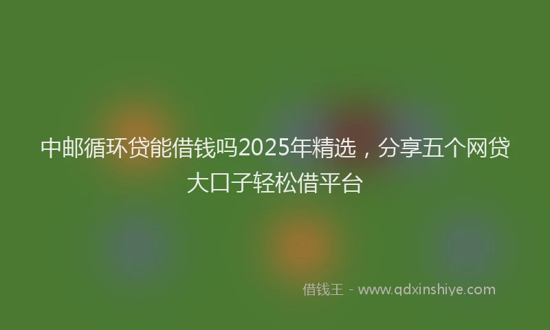 中邮循环贷能借钱吗2025年精选，分享五个网贷大口子轻松借平台