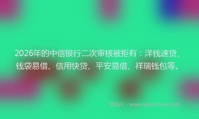 2026年的中信银行二次审核被拒有：洋钱速贷、钱袋易借、信用快贷、平安易借、祥瑞钱包等。