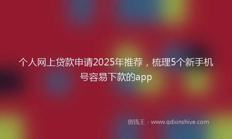 个人网上贷款申请2025年推荐，梳理5个新手机号容易下款的app