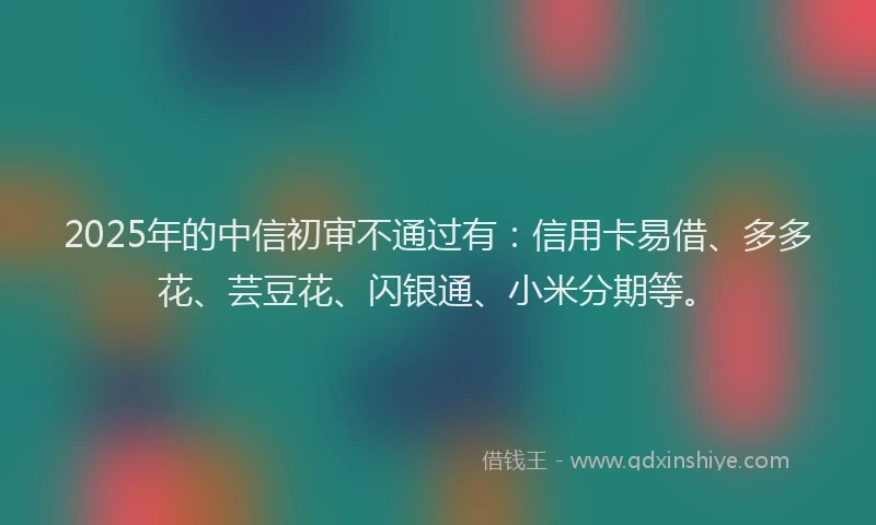 2025年的中信初审不通过有：信用卡易借、多多花、芸豆花、闪银通、小米分期等。