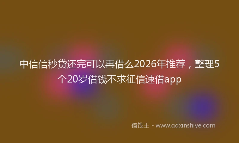 中信信秒贷还完可以再借么2026年推荐，整理5个20岁借钱不求征信速借app