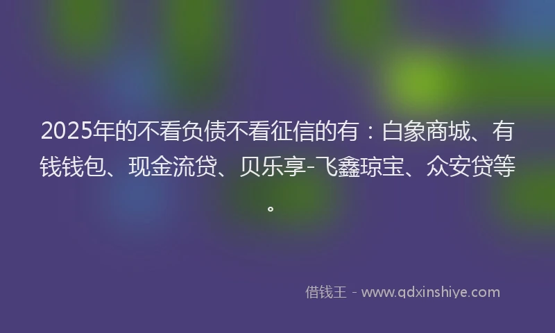 2025年的不看负债不看征信的有：白象商城、有钱钱包、现金流贷、贝乐享-飞鑫琼宝、众安贷等。