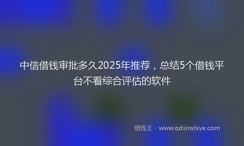 中信借钱审批多久2025年推荐，总结5个借钱平台不看综合评估的软件
