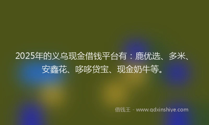 2025年的义乌现金借钱平台有：鹿优选、多米、安鑫花、哆哆贷宝、现金奶牛等。