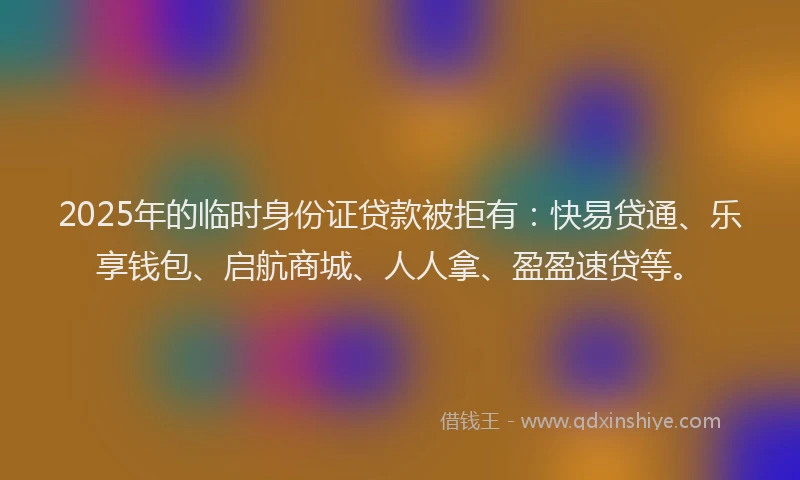 2025年的临时身份证贷款被拒有：快易贷通、乐享钱包、启航商城、人人拿、盈盈速贷等。