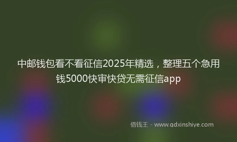 中邮钱包看不看征信2025年精选，整理五个急用钱5000快审快贷无需征信app