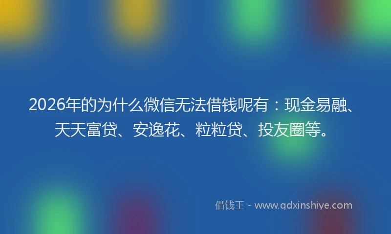 2026年的为什么微信无法借钱呢有：现金易融、天天富贷、安逸花、粒粒贷、投友圈等。