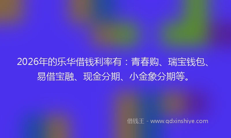 2026年的乐华借钱利率有：青春购、瑞宝钱包、易借宝融、现金分期、小金象分期等。
