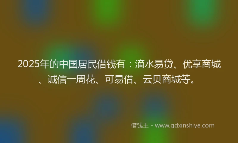 2025年的中国居民借钱有：滴水易贷、优享商城、诚信一周花、可易借、云贝商城等。