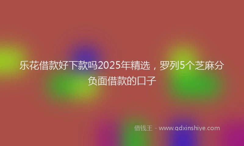 乐花借款好下款吗2025年精选，罗列5个芝麻分负面借款的口子