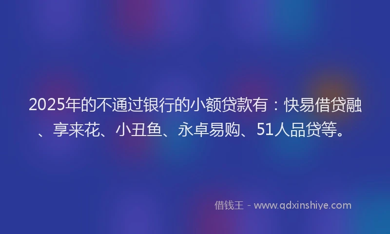 2025年的不通过银行的小额贷款有：快易借贷融、享来花、小丑鱼、永卓易购、51人品贷等。