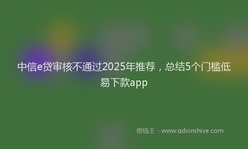 中信e贷审核不通过2025年推荐,总结5个门槛低易下款app