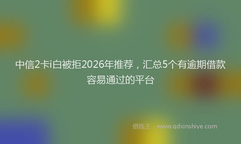 中信2卡i白被拒2026年推荐，汇总5个有逾期借款容易通过的平台