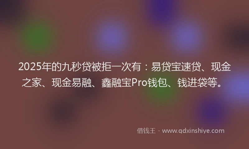2025年的九秒贷被拒一次有：易贷宝速贷、现金之家、现金易融、鑫融宝Pro钱包、钱进袋等。