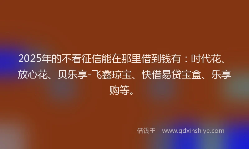2025年的不看征信能在那里借到钱有:时代花、放心花、贝乐享-飞鑫琼宝、快借易贷宝盒、乐享购等。