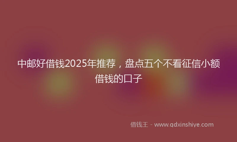 中邮好借钱2025年推荐，盘点五个不看征信小额借钱的口子