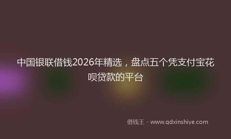 中国银联借钱2026年精选，盘点五个凭支付宝花呗贷款的平台