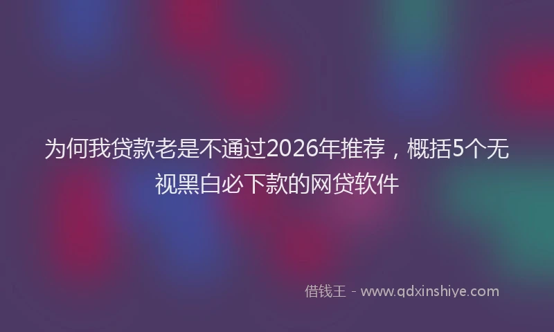 为何我贷款老是不通过2026年推荐，概括5个无视黑白必下款的网贷软件