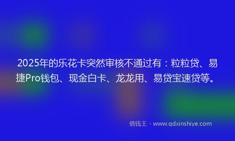 2025年的乐花卡突然审核不通过有：粒粒贷、易捷Pro钱包、现金白卡、龙龙用、易贷宝速贷等。