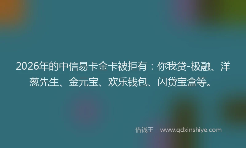 2026年的中信易卡金卡被拒有：你我贷-极融、洋葱先生、金元宝、欢乐钱包、闪贷宝盒等。