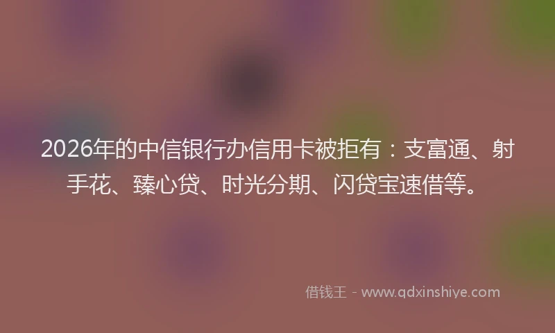 2026年的中信银行办信用卡被拒有：支富通、射手花、臻心贷、时光分期、闪贷宝速借等。