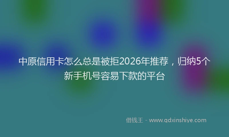 中原信用卡怎么总是被拒2026年推荐，归纳5个新手机号容易下款的平台