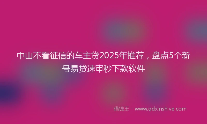 中山不看征信的车主贷2025年推荐,盘点5个新号易贷速审秒下款软件
