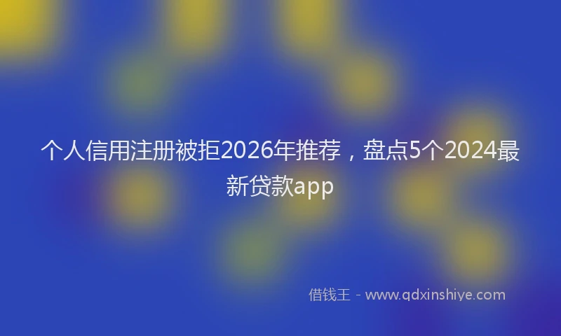 个人信用注册被拒2026年推荐，盘点5个2024最新贷款app