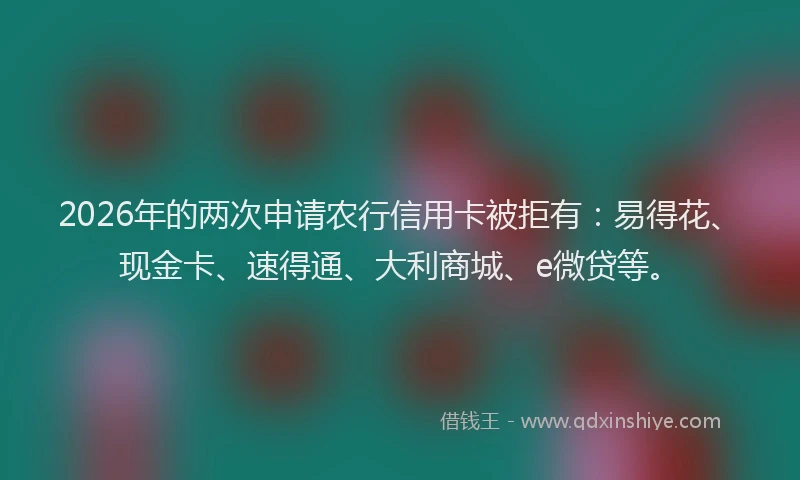 2026年的两次申请农行信用卡被拒有：易得花、现金卡、速得通、大利商城、e微贷等。