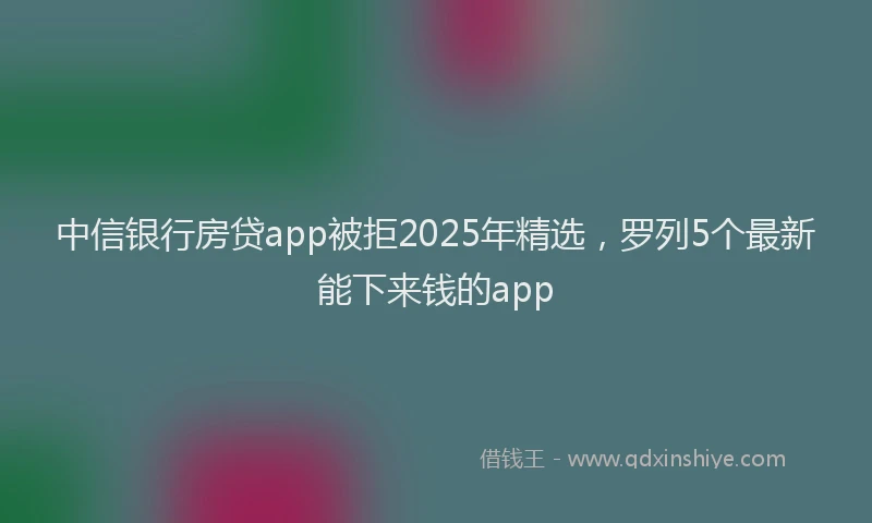 中信银行房贷app被拒2025年精选，罗列5个最新能下来钱的app