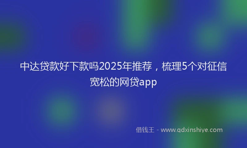 中达贷款好下款吗2025年推荐，梳理5个对征信宽松的网贷app