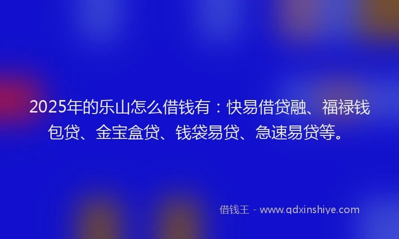 2025年的乐山怎么借钱有：快易借贷融、福禄钱包贷、金宝盒贷、钱袋易贷、急速易贷等。