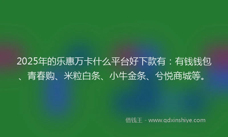 2025年的乐惠万卡什么平台好下款有：有钱钱包、青春购、米粒白条、小牛金条、兮悦商城等。