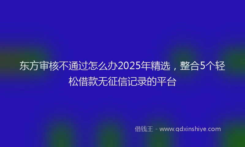 东方审核不通过怎么办2025年精选，整合5个轻松借款无征信记录的平台