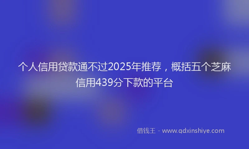 个人信用贷款通不过2025年推荐,概括五个芝麻信用439分下款的平台