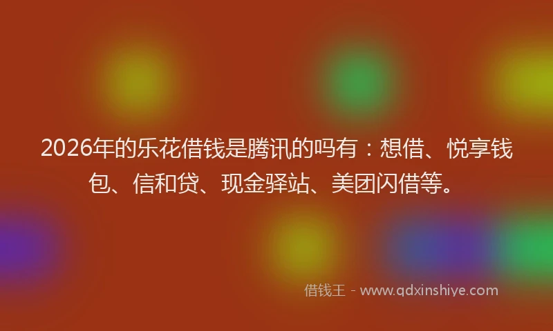 2026年的乐花借钱是腾讯的吗有：想借、悦享钱包、信和贷、现金驿站、美团闪借等。