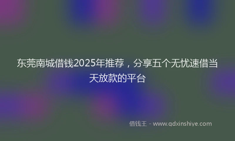 东莞南城借钱2025年推荐，分享五个无忧速借当天放款的平台