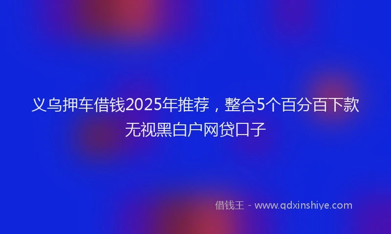 义乌押车借钱2025年推荐，整合5个百分百下款无视黑白户网贷口子