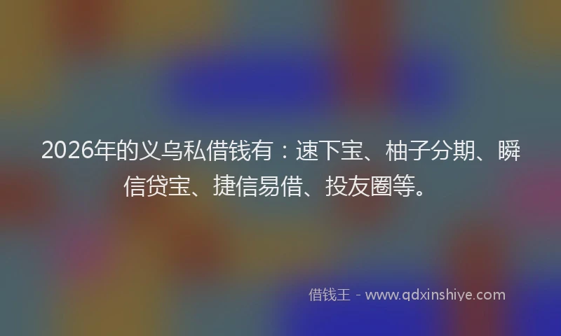 2026年的义乌私借钱有：速下宝、柚子分期、瞬信贷宝、捷信易借、投友圈等。