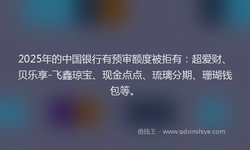 2025年的中国银行有预审额度被拒有：超爱财、贝乐享-飞鑫琼宝、现金点点、琉璃分期、珊瑚钱包等。