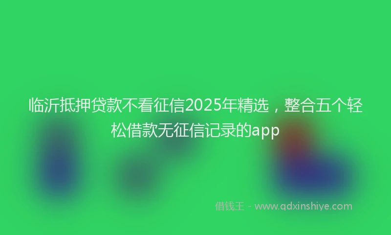 临沂抵押贷款不看征信2025年精选，整合五个轻松借款无征信记录的app